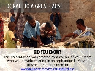 DONATE TO A GREAT CAUSE
This presentation was created by a couple of volunteers
who will be volunteering in an orphanage in Moshi,
Tanzania. Support them at
www.YouCaring.com/ProjectHelpOrphans
 