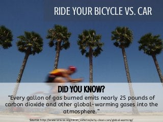 RIDE YOUR BICYCLE VS. CAR
“Every gallon of gas burned emits nearly 25 pounds of
carbon dioxide and other global-warming gases into the
atmosphere.”
Source: http://www.ucsusa.org/clean_vehicles/why-clean-cars/global-warming/
 
