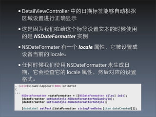 ? DetailViewController е?ڱǩܹ?Զ
    ý?ȷ?ʾ

 ? Ϊڸǩ?ıʱʹ?
     NSDateFormatter ʵ

 ? NSDateFormater ?һ locale ԣó
    豸ǰ locale

 ? κʱʹ? NSDateFormatter ??
    ڣ locale ԣȻӦ
    ʽ
- (void)viewWillAppear:(BOOL)animated
{
...
    NSDateFormatter *dateFormatter = [[NSDateFormatter alloc] init];
    [dateFormatter setDateStyle:NSDateFormatterMediumStyle];
    [dateFormatter setTimeStyle:NSDateFormatterNoStyle];

    [dateLabel setText:[dateFormatter stringFromDate:[item dateCreated]]];
 