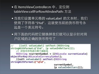 ?  ItemsViewController.m Уλ
  tableView:cellForRowAtIndexPath: ?

? õԪ valueLabel ?ıʱ
  ʹ?ַ $%dʹǰĻҷ
  Զ?һԪš

? ??Ĵ滻ǾͿ?ʾ?
  ȷĻҷ
//    [[cell valueLabel] setText:[NSString
stringWithFormat:@"$%d", [p valueInDollars]]];
    // ԻҷŽ?Ǹʻ
    NSString *currentSymbol = [[NSLocale currentLocale]
objectForKey:NSLocaleCurrencySymbol];
    [[cell valueLabel] setText:[NSString
stringWithFormat:@"%@%d",
                               currentSymbol,
                               [p valueInDollars]]];
 