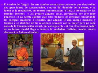 El fakir logra el dominio de su cuerpo físico y vigoriza su fuerza de voluntad pero no logra adquirir el cuerpo de la Voluntad Consciente.El camino del Monje: En éste encontramos personas que se enclaustran en un monasterio a orar, a meditar con una fe inquebrantable en sus creencias. Una persona de estas llega a tal grado que no es capaz de revelar un secreto que le haya sido confiado aunque éste sea para beneficio de la humanidad, aunque en ello vaya la vida de alguien (Secreto de confesión). La fe en estas personas es ciega, dogmática, porque según él no debe investigar lo interno de los misterios que enseña.