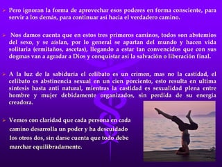 El monje alcanza un poderoso dominio de las emociones, pero con esto y el poder de su fe no alcanza la superación, la autorrealización  Íntima del Ser, pues no deja de ser un equivocado sincero, ya que no obstante su fidelidad, sus creencias no lo acercan a Dios. El monje logra el completo control de sus emociones pero no consigue el cuerpo de la Voluntad Consciente.El camino del Yogui:  En este camino encontramos personas que desarrollan una gran fuerza de concentración, a través del dominio de la mente, y su fuerte es la meditación, su enorme concentración lo lleva a investigar en los mundos internos  y así predice algunas cosas, creyéndose por esto muy poderoso, se da cuenta además que estos poderes los consigue conservando las energías creadoras o sexuales, que además le dan cuerpo hermoso y fornido y se abstiene de las relaciones sexuales con la mujer pero no sabe nada de la transmutación sexual, por consiguiente , ni con el tremendo poder de su fuerza mental llega a conocer la verdadera realidad, mucho menos alcanzará la Autorrealización.Pero ignoran la forma de aprovechar esos poderes en forma consciente, para servir a los demás, para continuar así hacia el verdadero camino.