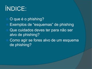 ÍNDICE:
 O que é o phishing?
 Exemplos de “esquemas” de phishing
 Que cuidados deves ter para não ser
alvo de phishing?
 Como agir se fores alvo de um esquema
de phishing?
 