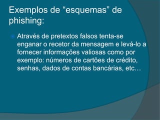 Exemplos de “esquemas” de
phishing:
 Através de pretextos falsos tenta-se
enganar o recetor da mensagem e levá-lo a
fornecer informações valiosas como por
exemplo: números de cartões de crédito,
senhas, dados de contas bancárias, etc…
 