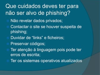 Que cuidados deves ter para
não ser alvo de phishing?
 Não revelar dados privados;
 Contactar o site se houver suspeita de
phishing;
 Duvidar de “links” e ficheiros;
 Preservar códigos;
 Ter atenção á linguagem pois pode ter
erros de escrita;
 Ter os sistemas operativos atualizados
 