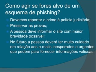 Como agir se fores alvo de um
esquema de phishing?
 Devemos reportar o crime á polícia judiciária;
 Preservar as provas;
 A pessoa deve informar o site com maior
brevidade possível;
 No futuro a pessoa deverá ter muito cuidado
em relação aos e-mails inesperados e urgentes
que pedem para fornecer informações valiosas.
 