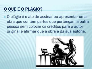 O QUE É O PLÁGIO?
 O plágio é o ato de assinar ou apresentar uma
obra que contém partes que pertençam a outra
pessoa sem colocar os créditos para o autor
original e afirmar que a obra é da sua autoria.
 