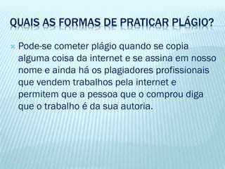 QUAIS AS FORMAS DE PRATICAR PLÁGIO?
 Pode-se cometer plágio quando se copia
alguma coisa da internet e se assina em nosso
nome e ainda há os plagiadores profissionais
que vendem trabalhos pela internet e
permitem que a pessoa que o comprou diga
que o trabalho é da sua autoria.
 