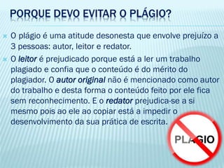PORQUE DEVO EVITAR O PLÁGIO?
 O plágio é uma atitude desonesta que envolve prejuízo a
3 pessoas: autor, leitor e redator.
 O leitor é prejudicado porque está a ler um trabalho
plagiado e confia que o conteúdo é do mérito do
plagiador. O autor original não é mencionado como autor
do trabalho e desta forma o conteúdo feito por ele fica
sem reconhecimento. E o redator prejudica-se a si
mesmo pois ao ele ao copiar está a impedir o
desenvolvimento da sua prática de escrita.
 