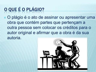 O QUE É O PLÁGIO?
 O plágio é o ato de assinar ou apresentar uma
obra que contém partes que pertençam a
outra pessoa sem colocar os créditos para o
autor original e afirmar que a obra é da sua
autoria.
 
