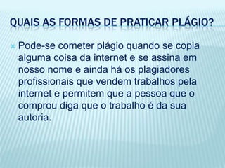 QUAIS AS FORMAS DE PRATICAR PLÁGIO?
 Pode-se cometer plágio quando se copia
alguma coisa da internet e se assina em
nosso nome e ainda há os plagiadores
profissionais que vendem trabalhos pela
internet e permitem que a pessoa que o
comprou diga que o trabalho é da sua
autoria.
 