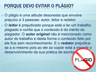 PORQUE DEVO EVITAR O PLÁGIO?
 O plágio é uma atitude desonesta que envolve
prejuízo a 3 pessoas: autor, leitor e redator.
 O leitor é prejudicado porque está a ler um trabalho
plagiado e confia que o conteúdo é do mérito do
plagiador. O autor original não é mencionado como
autor do trabalho e desta forma o conteúdo feito por
ele fica sem reconhecimento. E o redator prejudica-
se a si mesmo pois ao ele ao copiar está a impedir o
desenvolvimento da sua prática de escrita.
 