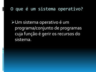 O que é um sistema operativo?
Um sistema operativo é um
programa/conjunto de programas
cuja função é gerir os recursos do
sistema.
 