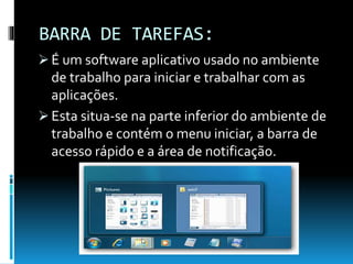 BARRA DE TAREFAS:
 É um software aplicativo usado no ambiente
de trabalho para iniciar e trabalhar com as
aplicações.
 Esta situa-se na parte inferior do ambiente de
trabalho e contém o menu iniciar, a barra de
acesso rápido e a área de notificação.
 