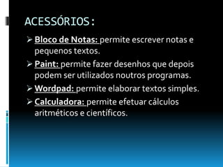 ACESSÓRIOS:
 Bloco de Notas: permite escrever notas e
pequenos textos.
 Paint: permite fazer desenhos que depois
podem ser utilizados noutros programas.
 Wordpad: permite elaborar textos simples.
 Calculadora: permite efetuar cálculos
aritméticos e científicos.
 
