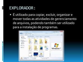 EXPLORADOR:
 É utilizado para copiar, excluir, organizar e
mover todas as atividades de gerenciamento
de arquivos, podendo também ser utilizado
para a instalação de programas.
 