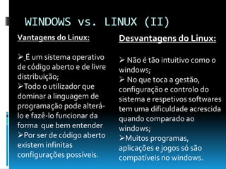 WINDOWS vs. LINUX (II)
Vantagens do Linux:
 É um sistema operativo
de código aberto e de livre
distribuição;
Todo o utilizador que
dominar a linguagem de
programação pode alterá-
lo e fazê-lo funcionar da
forma que bem entender
Por ser de código aberto
existem infinitas
configurações possíveis.
Desvantagens do Linux:
 Não é tão intuitivo como o
windows;
 No que toca a gestão,
configuração e controlo do
sistema e respetivos softwares
tem uma dificuldade acrescida
quando comparado ao
windows;
Muitos programas,
aplicações e jogos só são
compatíveis no windows.
 