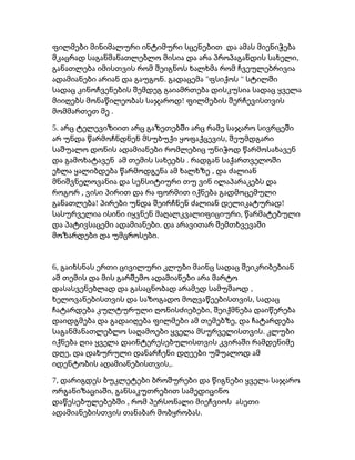 ფილმები მინიმალური ინტიმური სცენებით და ამას მიენიჭება
,მკაცრად საგანმანათლებლო მისია და არა პროპაგანდის სახელი
განათლება იმისთვის რომ შეიგნოს ხალხმა რომ ჩვეულებრივია
. " "ადამიანები არიან და გაუგონ გადაცემა ფსიქოს სტილში
სადაც კინოჩვენების შემდეგ გაიამრთება დისკუსია სადაც ყველა
!მიიღებს მონაწილეობას საჯაროდ ფილმების შერჩევისთვის
.მომმართეთ მე
5. არც ტელევიზიით არც გაზეთებში არც რამე საჯარო სივრცეში
,არ უნდა წარმოჩნდნენ მსუბუქი ყოფაქცევის შეუმდგარი
საშუალო დონის ადამიანები რომლებიც უნიჭოდ წარმოსახავენ
.და გამოხატავენ ამ თემის სახეებს რადგან საქართველოში
,ეხლა ყალიბდება წარმოდგენა ამ ხალხზე და ძალიან
მნიშვნელოვანია და სენსიტიური თუ ვინ ილაპარაკებს და
,როგორ ვისი პირით და რა ფორმით იქნება გადმოცემული
! !განათლება პირები უნდა შეირჩნენ ძალიან დელიკატურად
,სასურველია ისინი იყვნენ მაღალკვალიფიციური წარმატებული
.და პატივსაცემი ადამიანები და არავითარ შემთხვევაში
.მოზარდები და უმცროსები
6, გაიხსნას ერთი ცივილური კლუბი მაინც სადაც შეიკრიბებიან
ამ თემის და მის გარშემო ადამიანები არა მარტო
,დასასვენებლად და გასაცნობად არამედ სამუშაოდ
,ხელოვანებისთვის და საზოგადო მოღვაწეებისთვის სადაც
,ჩატარდება კულტურული ღონისძიებები შეიქმნება დაიწერება
,დაიდგმება და გადაიღება ფილმები ამ თემებზე და ჩატარდება
.საგანმანათლებლო საღამოები ყველა მსურველისთვის კლუბი
იქნება ღია ყველა დაინტერესებულისთვის კვირაში რამდენიმე
,დღე და დახურული დანარჩენი დღეები უშუალოდ ამ
,.იდენტობის ადამიანებისთვის
7, დარიგდეს ბუკლეტები ბროშურები და წიგნები ყველა საჯარო
,ორგანიზაციაში განსაკუთრებით სამედიცინო
,დაწესებულებებში რომ პერსონალი მიეჩვიოს ასეთი
.ადამიანებისთვის თანაბარ მობყრობას
 