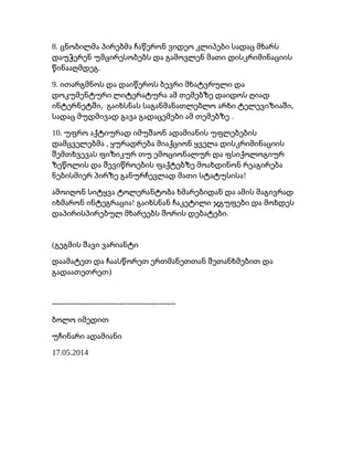 8. ცნობილმა პირებმა ჩაწერონ ვიდეო კლიპები სადაც მხარს
დაუჭერენ უმცირესობებს და გამოვლენ მათი დისკრიმინაციის
.წინააღმდეგ
9. ითარგმნოს და დაიწეროს ბევრი მხატვრული და
დოკუმენტური ლიტერატურა ამ თემებზე დაიდოს ღიად
, ,ინტერნეტში გაიხსნას საგანმანათლებლო არხი ტელევიზიაში
.სადაც მუდმივად გავა გადაცემები ამ თემებზე
10. უფრო აქტიურად იმუშაონ ადამიანის უფლებების
,დამცველებმა ყურადრება მიაქციონ ყველა დისკრიმინაციის
შემთხვევას ფიზიკურ თუ ემოციონალურ და ფსიქოლოგიურ
ზეწოლის და შევიწროების ფაქტებზე მოახდინონ რეაგირება
!ნებისმიერ პირზე განურჩევლად მათი სტატუსისა
ამოიღონ სიტყვა ტოლერანტობა ხმარებიდან და ამის მაგივრად
!იხმარონ ინტეგრაცია გაიხსნან ჩაკეტილი ჯგუფები და მოხდეს
.დაპირისპირებულ მხარეებს შორის დებატები
(გეგმის შავი ვარიანტი
დაამატეთ და ჩაასწორეთ ერთმანეთთან შეთანხმებით და
)გადაათეთრეთ
----------------------------------------------
ბოლო იმედით
უჩინარი ადამიანი
17.05.2014
 