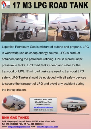 Liquefied Petroleum Gas is mixture of butane and propane. LPG 
is worldwide use as cheap energy source. LPG is product 
obtained during the petroleum refining. LPG is stored under 
pressure in tanks. LPG road tanks cheap and safer for the 
transport of LPG.17 m3 road tanks are used to transport LPG 
safely. LPG Tanker should be equipped with all safety devices 
to secure the transport of LPG and avoid any accident during 
the transportation. 
For More Details about 
17 m3 LPG Road Tank 
Visit this website: 
www.lpgsemitrailer.com 
Kindly click to above link. 
BNH GAS TANKS 
B-23, Mayanagari, Dapodi, Pune- 411012 Maharashtra India. 
Tel: 020-30686720 / 21/ 22 Fax: 020-30686723 
Email: bnhgastanks@gmail.com Web : www.bnhgastanks.com 
