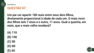 QUESTÃO 07
Um pai vai repartir 180 reais entre seus dois filhos,
diretamente proporcional à idade de cada um. O mais novo
dos filhos tem 7 anos e o outro, 11 anos. Qual a quantia, em
reais, que o mais velho receberá?
(A) 110
(B) 100
(C) 90
(D) 80
(E) 60 19
MATEMÁTICA
 