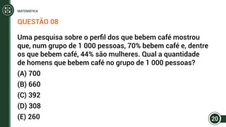 QUESTÃO 08
Uma pesquisa sobre o perfil dos que bebem café mostrou
que, num grupo de 1 000 pessoas, 70% bebem café e, dentre
os que bebem café, 44% são mulheres. Qual a quantidade
de homens que bebem café no grupo de 1 000 pessoas?
(A) 700
(B) 660
(C) 392
(D) 308
(E) 260 20
MATEMÁTICA
 
