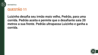 QUESTÃO 11
Luizinho desafia seu irmão mais velho, Pedrão, para uma
corrida. Pedrão aceita e permite que o desafiante saia 20
metros a sua frente. Pedrão ultrapassa Luizinho e ganha a
corrida.
25
MATEMÁTICA
 