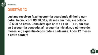 QUESTÃO 12
Luciano resolveu fazer economia guardando dinheiro num
cofre. Iniciou com R$ 30,00 e, de mês em mês, ele coloca
R$ 5,00 no cofre. Considere que an = a1 + (n - 1). r , em que
an é a quantia poupada; a1, a quantia inicial; n, o número de
meses; e r, a quantia depositada a cada mês. Após 12 meses
o cofre conterá
28
MATEMÁTICA
 