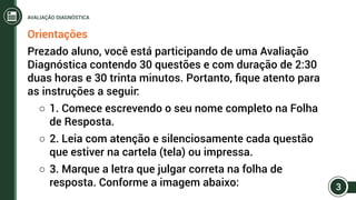 Orientações
Prezado aluno, você está participando de uma Avaliação
Diagnóstica contendo 30 questões e com duração de 2:30
duas horas e 30 trinta minutos. Portanto, fique atento para
as instruções a seguir:
○○ 1. Comece escrevendo o seu nome completo na Folha
de Resposta.
○○ 2. Leia com atenção e silenciosamente cada questão
que estiver na cartela (tela) ou impressa.
○○ 3. Marque a letra que julgar correta na folha de
resposta. Conforme a imagem abaixo: 3
AVALIAÇÃO DIAGNÓSTICA
 
