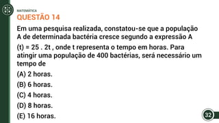 QUESTÃO 14
Em uma pesquisa realizada, constatou-se que a população
A de determinada bactéria cresce segundo a expressão A
(t) = 25 . 2t , onde t representa o tempo em horas. Para
atingir uma população de 400 bactérias, será necessário um
tempo de
(A) 2 horas.
(B) 6 horas.
(C) 4 horas.
(D) 8 horas.
(E) 16 horas. 32
MATEMÁTICA
 