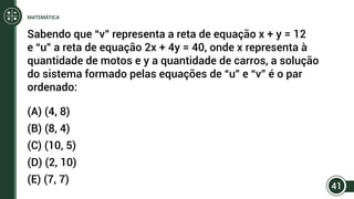 Sabendo que “v” representa a reta de equação x + y = 12
e “u” a reta de equação 2x + 4y = 40, onde x representa à
quantidade de motos e y a quantidade de carros, a solução
do sistema formado pelas equações de “u” e “v” é o par
ordenado:
(A) (4, 8)
(B) (8, 4)
(C) (10, 5)
(D) (2, 10)
(E) (7, 7)
41
MATEMÁTICA
 