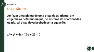 QUESTÃO 19
Ao fazer uma planta de uma pista de atletismo, um
engenheiro determinou que, no sistema de coordenadas
usado, tal pista deveria obedecer à equação:
x2
+ y2
+ 4x - 10y + 25 = 0
42
MATEMÁTICA
 