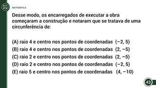 Desse modo, os encarregados de executar a obra
começaram a construção e notaram que se tratava de uma
circunferência de:
(A) raio 4 e centro nos pontos de coordenadas (–2, 5)
(B) raio 4 e centro nos pontos de coordenadas (2, –5)
(C) raio 2 e centro nos pontos de coordenadas (2, –5)
(D) raio 2 e centro nos pontos de coordenadas (–2, 5)
(E) raio 5 e centro nos pontos de coordenadas (4, –10)
43
MATEMÁTICA
 