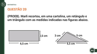 QUESTÃO 20
(PROEB). Marli recortou, em uma cartolina, um retângulo e
um triângulo com as medidas indicadas nas figuras abaixo.
2,5 cm 3 cm 5 cm
6,5 cm6,5 cm
44
MATEMÁTICA
 