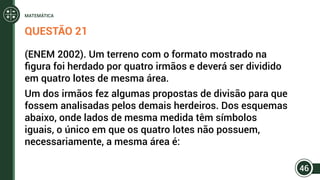 QUESTÃO 21
(ENEM 2002). Um terreno com o formato mostrado na
figura foi herdado por quatro irmãos e deverá ser dividido
em quatro lotes de mesma área.
Um dos irmãos fez algumas propostas de divisão para que
fossem analisadas pelos demais herdeiros. Dos esquemas
abaixo, onde lados de mesma medida têm símbolos
iguais, o único em que os quatro lotes não possuem,
necessariamente, a mesma área é:
46
MATEMÁTICA
 