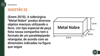 QUESTÃO 22
(Enem 2010). A siderúrgica
“Metal Nobre” produz diversos
objetos maciços utilizando o
ferro. Um tipo especial de peça
feita nessa companhia tem o
formato de um paralelepípedo
retangular, de acordo com as
dimensões indicadas na figura
que segue
Metal Nobre
1,3 m
2,5 m
0,5 m
50
MATEMÁTICA
 