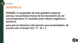 QUESTÃO 23
(PROEB). O congelador de uma geladeira especial
precisa, nas primeiras horas de funcionamento (t), ter
sua temperatura (T) variando entre valores negativos e
positivos,
para que os alimentos não percam suas propriedades, de
acordo com a função T(t) = t2
- 4t + 3
52
MATEMÁTICA
 