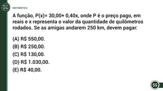 A função, P(x)= 30,00+ 0,40x, onde P é o preço pago, em
reais e x representa o valor da quantidade de quilômetros
rodados. Se as amigas andarem 250 km, devem pagar:
(A) R$ 550,00.
(B) R$ 250,00.
(C) R$ 130,00.
(D) R$ 1.030,00.
(E) R$ 40,00.
55
MATEMÁTICA
 