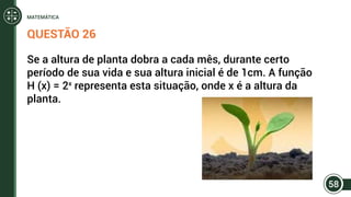 QUESTÃO 26
Se a altura de planta dobra a cada mês, durante certo
período de sua vida e sua altura inicial é de 1cm. A função
H (x) = 2x
representa esta situação, onde x é a altura da
planta.
58
MATEMÁTICA
 
