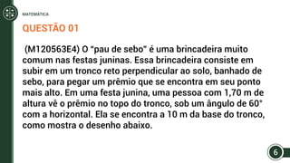 QUESTÃO 01
(M120563E4) O “pau de sebo” é uma brincadeira muito
comum nas festas juninas. Essa brincadeira consiste em
subir em um tronco reto perpendicular ao solo, banhado de
sebo, para pegar um prêmio que se encontra em seu ponto
mais alto. Em uma festa junina, uma pessoa com 1,70 m de
altura vê o prêmio no topo do tronco, sob um ângulo de 60°
com a horizontal. Ela se encontra a 10 m da base do tronco,
como mostra o desenho abaixo.
6
MATEMÁTICA
 