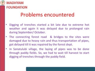 Problems encountered
• Digging of trenches started a bit late due to extreme hot
  weather and again it was delayed due to prolonged rain
  during September/ October.
• The connecting forest road & bridges to the sites were
  damaged due to heavy rain and thus transportation of pipes,
  got delayed till it was repaired by the forest dept.
• In Sanatulubi village, the laying of pipes was to be done
  through paddy fields. So, we had to wait till harvest to start
  digging of trenches through the paddy field.
 