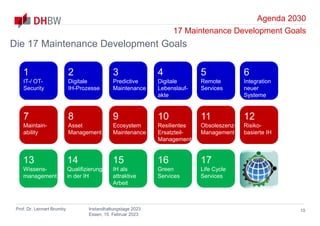 Agenda 2030
17 Maintenance Development Goals
Prof. Dr. Lennart Brumby Instandhaltungstage 2023
Essen, 15. Februar 2023
10
Die 17 Maintenance Development Goals
1
IT-/ OT-
Security
2
Digitale
IH-Prozesse
3
Predictive
Maintenance
4
Digitale
Lebenslauf-
akte
5
Remote
Services
6
Integration
neuer
Systeme
13
Wissens-
management
14
Qualifizierung
in der IH
15
IH als
attraktive
Arbeit
16
Green
Services
17
Life Cycle
Services
7
Maintain-
ability
8
Asset
Management
9
Ecosystem
Maintenance
10
Resilientes
Ersatzteil-
Management
11
Obsoleszenz-
Management
12
Risiko-
basierte IH
 