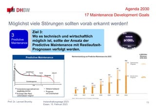 Agenda 2030
17 Maintenance Development Goals
Prof. Dr. Lennart Brumby Instandhaltungstage 2023
Essen, 15. Februar 2023
13
Möglichst viele Störungen sollten vorab erkannt werden!
Ziel 3:
Wo es technisch und wirtschaftlich
möglich ist, sollte der Ansatz der
Predictive Maintenance mit Restlaufzeit-
Prognosen verfolgt werden.
3
Predictive
Maintenance
 