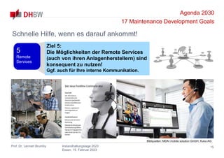 Agenda 2030
17 Maintenance Development Goals
Prof. Dr. Lennart Brumby Instandhaltungstage 2023
Essen, 15. Februar 2023
15
Schnelle Hilfe, wenn es darauf ankommt!
Ziel 5:
Die Möglichkeiten der Remote Services
(auch von ihren Anlagenherstellern) sind
konsequent zu nutzen!
Ggf. auch für Ihre interne Kommunikation.
5
Remote
Services
Bildquellen: MDAI mobile solution GmbH, Kuka AG
 