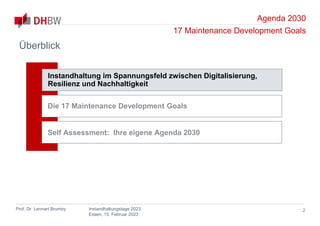 Agenda 2030
17 Maintenance Development Goals
Prof. Dr. Lennart Brumby Instandhaltungstage 2023
Essen, 15. Februar 2023
Überblick
2
Instandhaltung im Spannungsfeld zwischen Digitalisierung,
Resilienz und Nachhaltigkeit
Die 17 Maintenance Development Goals
Self Assessment: Ihre eigene Agenda 2030
 