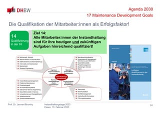 Agenda 2030
17 Maintenance Development Goals
Prof. Dr. Lennart Brumby Instandhaltungstage 2023
Essen, 15. Februar 2023
24
Die Qualifikation der Mitarbeiter:innen als Erfolgsfaktor!
Ziel 14:
Alle Mitarbeiter:innen der Instandhaltung
sind für ihre heutigen und zukünftigen
Aufgaben hinreichend qualifiziert!
14
Qualifizierung
in der IH
 
