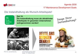 Agenda 2030
17 Maintenance Development Goals
Prof. Dr. Lennart Brumby Instandhaltungstage 2023
Essen, 15. Februar 2023
25
Die Instandhaltung als Wunsch-Arbeitspatz!
Ziel 15:
Die Instandhaltung muss als attraktivster
Arbeitspatz im gesamten Unternehmen
wahrgenommen werden!
15
IH als
attraktive
Arbeit
Imagekampagne des Deutschen Abbruchverbandes –
Deutscher Abbruchverband e.V.
 