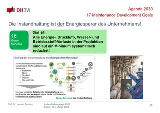 Agenda 2030
17 Maintenance Development Goals
Prof. Dr. Lennart Brumby Instandhaltungstage 2023
Essen, 15. Februar 2023
26
Die Instandhaltung ist der Energiesparer des Unternehmens!
Ziel 16:
Alle Energie-, Druckluft-, Wasser- und
Betriebsstoff-Verluste in der Produktion
sind auf ein Minimum systematisch
reduziert!
16
Green
Services
 
