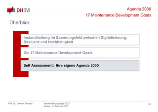 Agenda 2030
17 Maintenance Development Goals
Prof. Dr. Lennart Brumby Instandhaltungstage 2023
Essen, 15. Februar 2023
Überblick
28
Instandhaltung im Spannungsfeld zwischen Digitalisierung,
Resilienz und Nachhaltigkeit
Die 17 Maintenance Development Goals
Self Assessment: Ihre eigene Agenda 2030
 