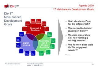 Agenda 2030
17 Maintenance Development Goals
Prof. Dr. Lennart Brumby Instandhaltungstage 2023
Essen, 15. Februar 2023
29
Die 17
Maintenance
Development
Goals
o Sind alle dieser Ziele
für Sie erforderlich?
o Wo stehen Sie bei den
jeweiligen Zielen?
o Welches dieser Ziele
soll nun vorrangig
verfolgt werden?
o Wie können diese Ziele
für Sie angepasst
werden?
o …
 